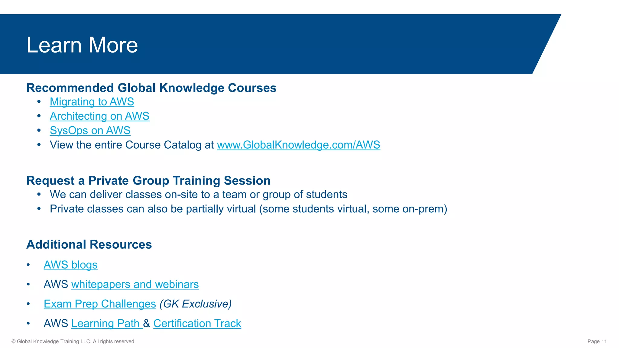 © Global Knowledge Training LLC. All rights reserved. Page 11
Learn More
Recommended Global Knowledge Courses
 Migrating to AWS
 Architecting on AWS
 SysOps on AWS
 View the entire Course Catalog at www.GlobalKnowledge.com/AWS
Request a Private Group Training Session
 We can deliver classes on-site to a team or group of students
 Private classes can also be partially virtual (some students virtual, some on-prem)
Additional Resources
• AWS blogs
• AWS whitepapers and webinars
• Exam Prep Challenges (GK Exclusive)
• AWS Learning Path & Certification Track
 