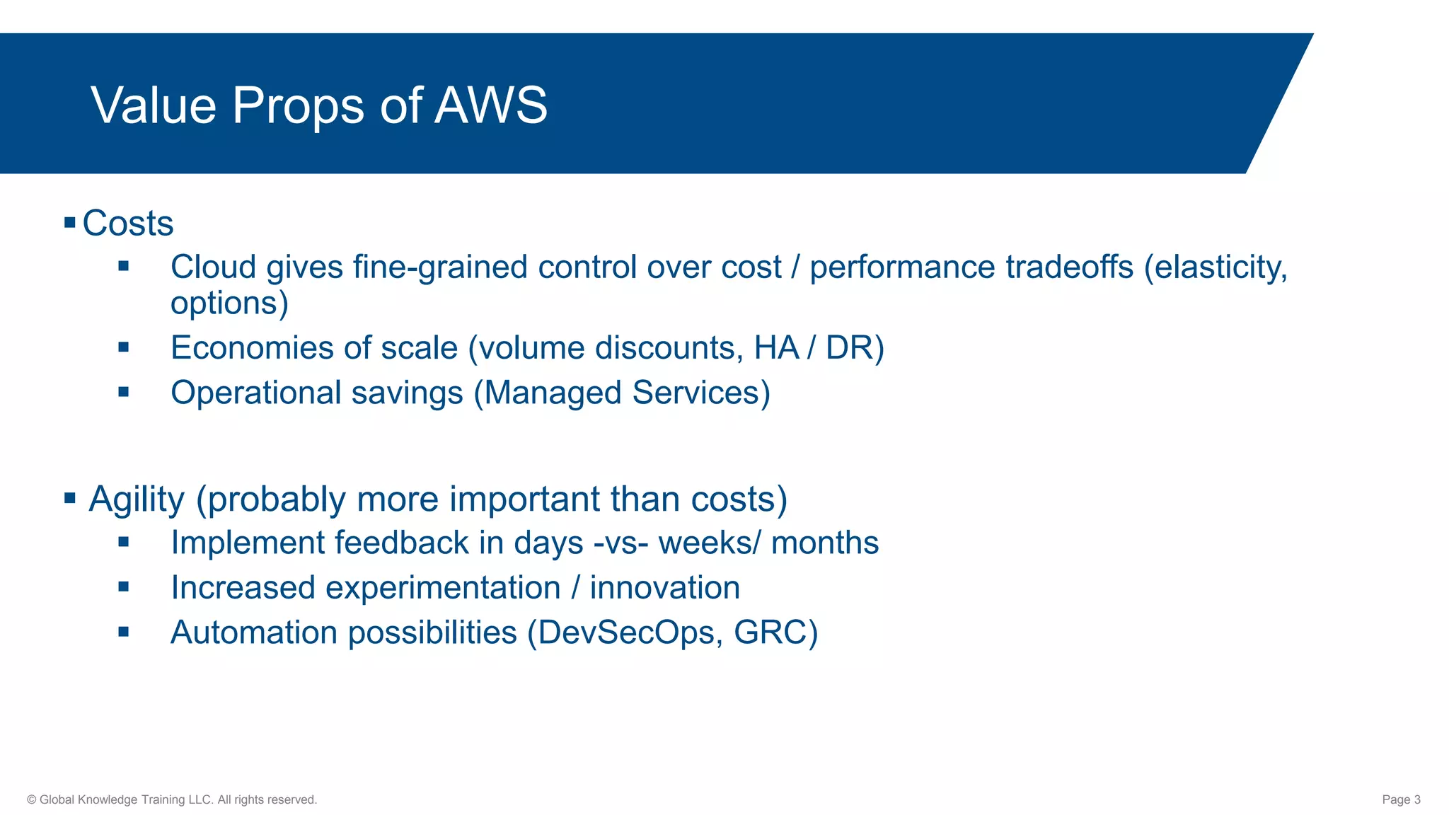 © Global Knowledge Training LLC. All rights reserved. Page 3
Value Props of AWS
Costs
 Cloud gives fine-grained control over cost / performance tradeoffs (elasticity,
options)
 Economies of scale (volume discounts, HA / DR)
 Operational savings (Managed Services)
 Agility (probably more important than costs)
 Implement feedback in days -vs- weeks/ months
 Increased experimentation / innovation
 Automation possibilities (DevSecOps, GRC)
 
