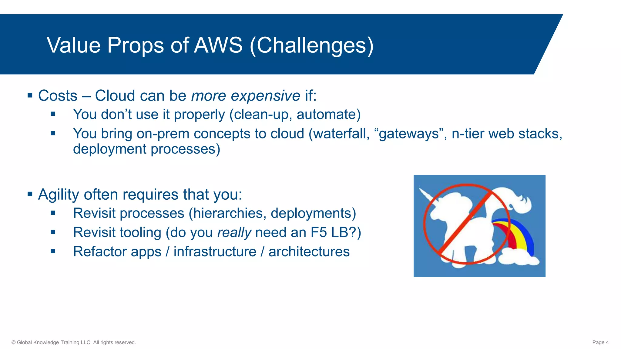 © Global Knowledge Training LLC. All rights reserved. Page 4
 Costs – Cloud can be more expensive if:
 You don’t use it properly (clean-up, automate)
 You bring on-prem concepts to cloud (waterfall, “gateways”, n-tier web stacks,
deployment processes)
 Agility often requires that you:
 Revisit processes (hierarchies, deployments)
 Revisit tooling (do you really need an F5 LB?)
 Refactor apps / infrastructure / architectures
Value Props of AWS (Challenges)
 