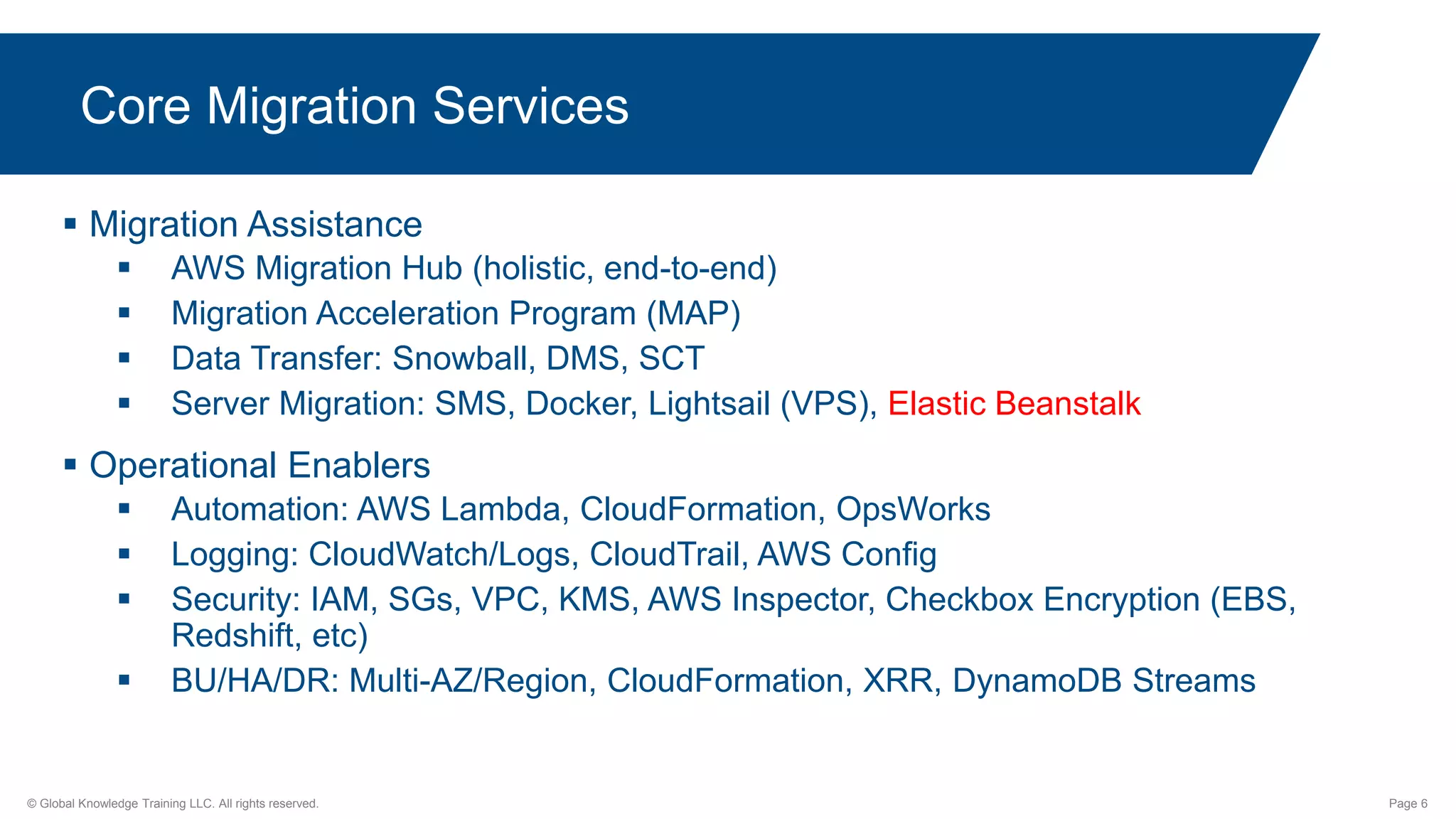 © Global Knowledge Training LLC. All rights reserved. Page 6
 Migration Assistance
 AWS Migration Hub (holistic, end-to-end)
 Migration Acceleration Program (MAP)
 Data Transfer: Snowball, DMS, SCT
 Server Migration: SMS, Docker, Lightsail (VPS), Elastic Beanstalk
 Operational Enablers
 Automation: AWS Lambda, CloudFormation, OpsWorks
 Logging: CloudWatch/Logs, CloudTrail, AWS Config
 Security: IAM, SGs, VPC, KMS, AWS Inspector, Checkbox Encryption (EBS,
Redshift, etc)
 BU/HA/DR: Multi-AZ/Region, CloudFormation, XRR, DynamoDB Streams
Core Migration Services
 