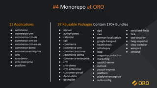 #4 Monorepo at ORO
11 Applications
● commerce
● commerce-crm
● commerce-crm-de
● commerce-crm-ee
● commerce-crm-ee-de
● commerce-demo
● commerce-enterprise
● crm
● crm-demo
● crm-enterprise
● platform
37 Reusable Packages Contain 170+ Bundles
● apruve
● authorizenet
● calendar
● call
● commerce
● commerce-crm
● commerce-crm-ee
● commerce-demo
● commerce-enterprise
● crm
● crm-demo
● crm-enterprise
● customer-portal
● demo-data
● dotmailer
● dpd
● ews
● german-localization
● google-hangout
● healthcheck
● infinitepay
● ldap
● magento-contact-us
● marketing
● oauth2-server
● outlook
● paypal-express
● platform
● platform-enterprise
● redis-config
● serialized-fields
● task
● test-security
● twig-inspector
● view-switcher
● wirecard
● zendesk
 