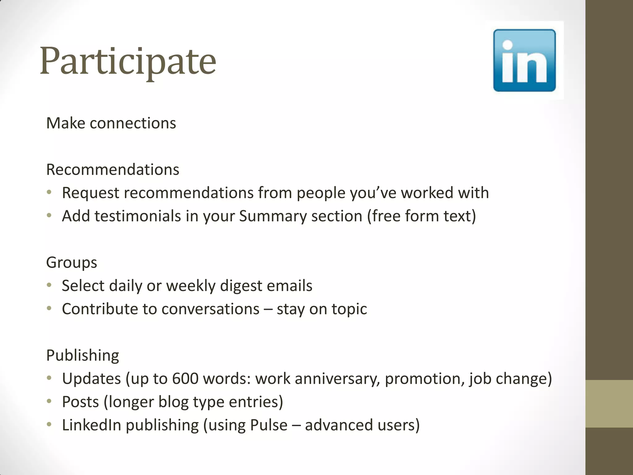 Participate
Make connections
Recommendations
• Request recommendations from people you’ve worked with
• Add testimonials in your Summary section (free form text)
Groups
• Select daily or weekly digest emails
• Contribute to conversations – stay on topic
Publishing
• Updates (up to 600 words: work anniversary, promotion, job change)
• Posts (longer blog type entries)
• LinkedIn publishing (using Pulse – advanced users)
 