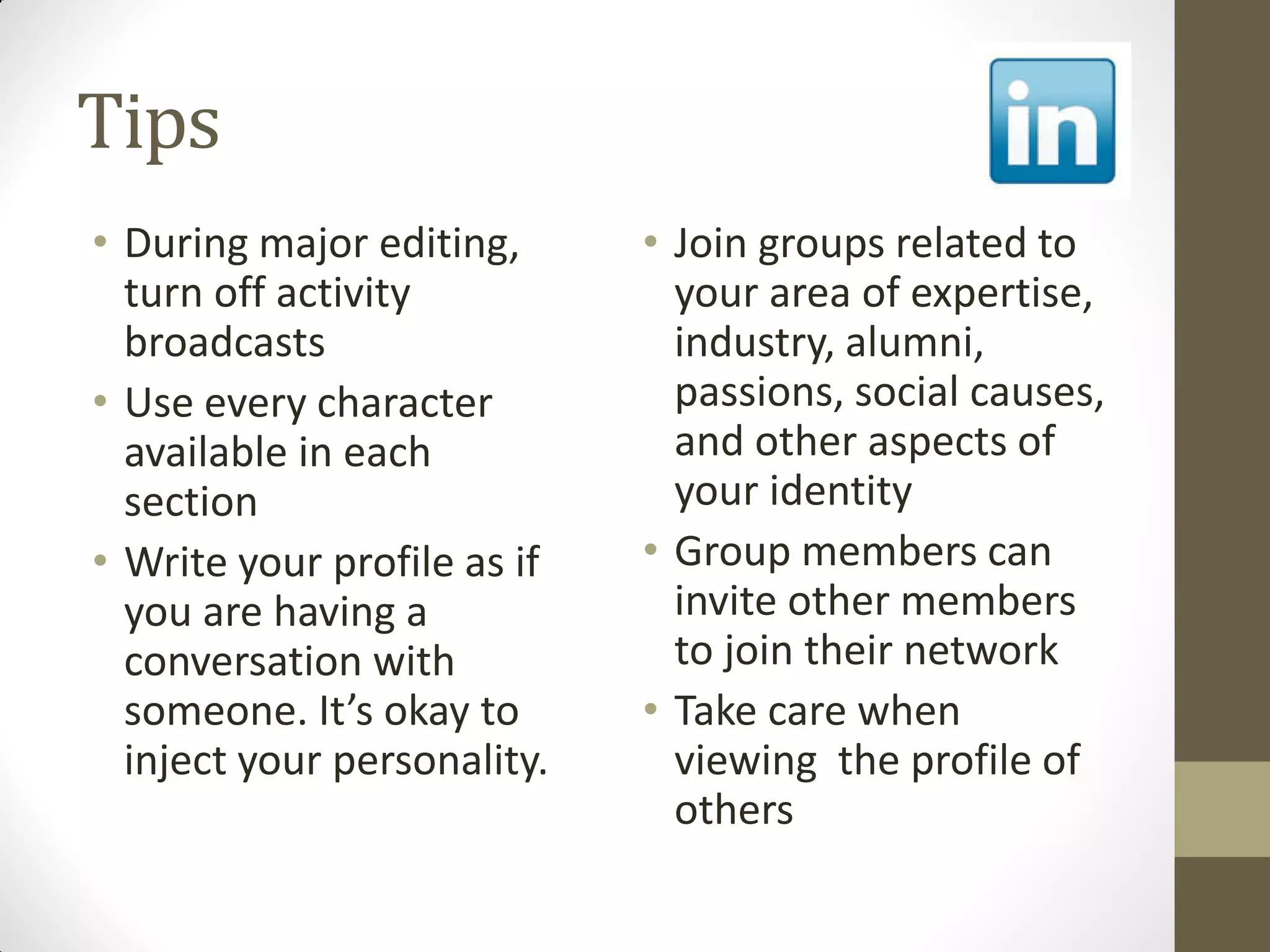 Tips
• During major editing,
turn off activity
broadcasts
• Use every character
available in each
section
• Write your profile as if
you are having a
conversation with
someone. It’s okay to
inject your personality.
• Join groups related to
your area of expertise,
industry, alumni,
passions, social causes,
and other aspects of
your identity
• Group members can
invite other members
to join their network
• Take care when
viewing the profile of
others
 