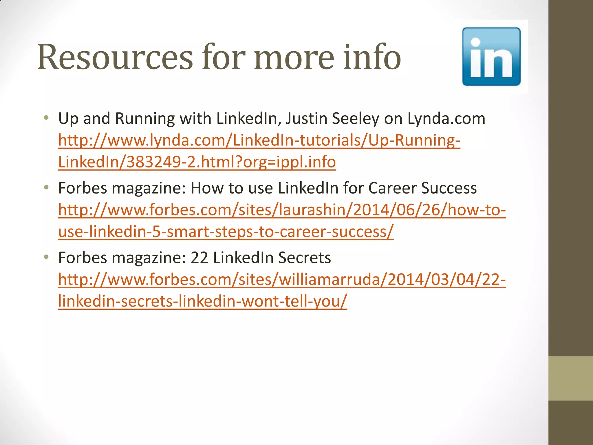 Resources for more info
• Up and Running with LinkedIn, Justin Seeley on Lynda.com
http://www.lynda.com/LinkedIn-tutorials/Up-Running-
LinkedIn/383249-2.html?org=ippl.info
• Forbes magazine: How to use LinkedIn for Career Success
http://www.forbes.com/sites/laurashin/2014/06/26/how-to-
use-linkedin-5-smart-steps-to-career-success/
• Forbes magazine: 22 LinkedIn Secrets
http://www.forbes.com/sites/williamarruda/2014/03/04/22-
linkedin-secrets-linkedin-wont-tell-you/
 