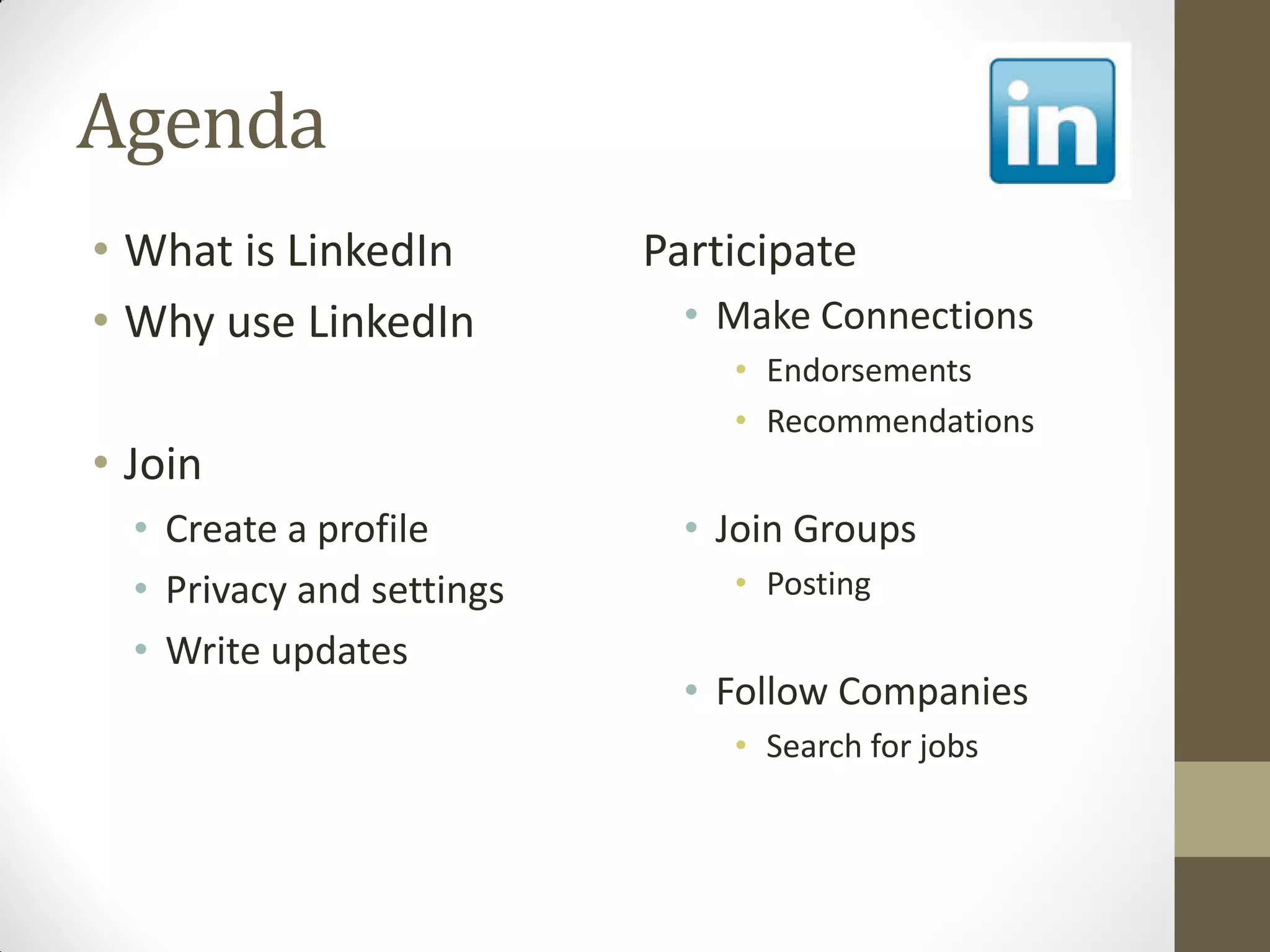 Agenda
• What is LinkedIn
• Why use LinkedIn
• Join
• Create a profile
• Privacy and settings
• Write updates
Participate
• Make Connections
• Endorsements
• Recommendations
• Join Groups
• Posting
• Follow Companies
• Search for jobs
 
