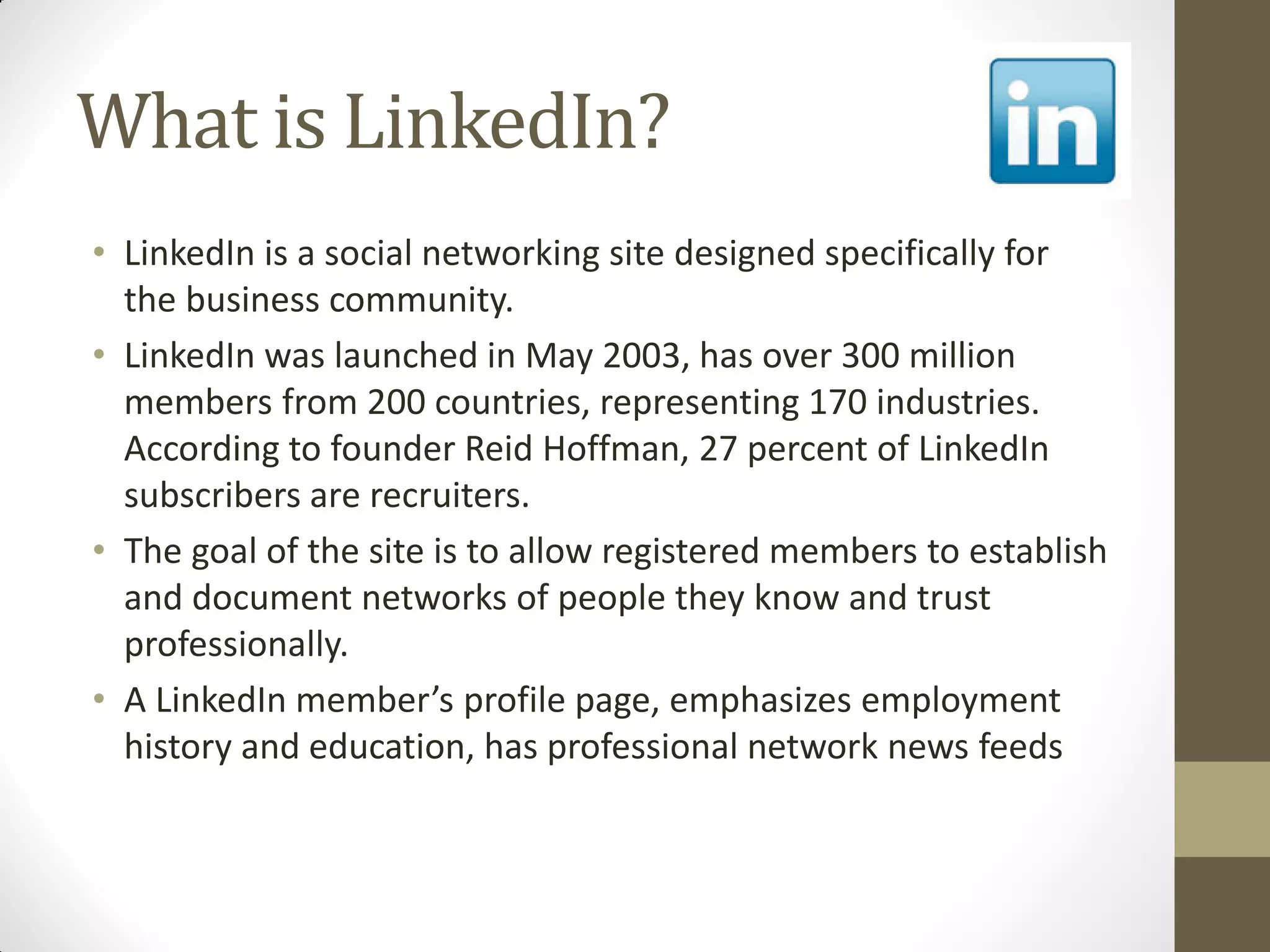 What is LinkedIn?
• LinkedIn is a social networking site designed specifically for
the business community.
• LinkedIn was launched in May 2003, has over 300 million
members from 200 countries, representing 170 industries.
According to founder Reid Hoffman, 27 percent of LinkedIn
subscribers are recruiters.
• The goal of the site is to allow registered members to establish
and document networks of people they know and trust
professionally.
• A LinkedIn member’s profile page, emphasizes employment
history and education, has professional network news feeds
 