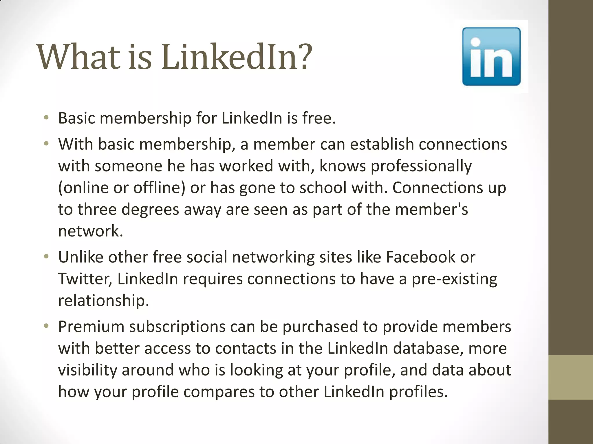 What is LinkedIn?
• Basic membership for LinkedIn is free.
• With basic membership, a member can establish connections
with someone he has worked with, knows professionally
(online or offline) or has gone to school with. Connections up
to three degrees away are seen as part of the member's
network.
• Unlike other free social networking sites like Facebook or
Twitter, LinkedIn requires connections to have a pre-existing
relationship.
• Premium subscriptions can be purchased to provide members
with better access to contacts in the LinkedIn database, more
visibility around who is looking at your profile, and data about
how your profile compares to other LinkedIn profiles.
 
