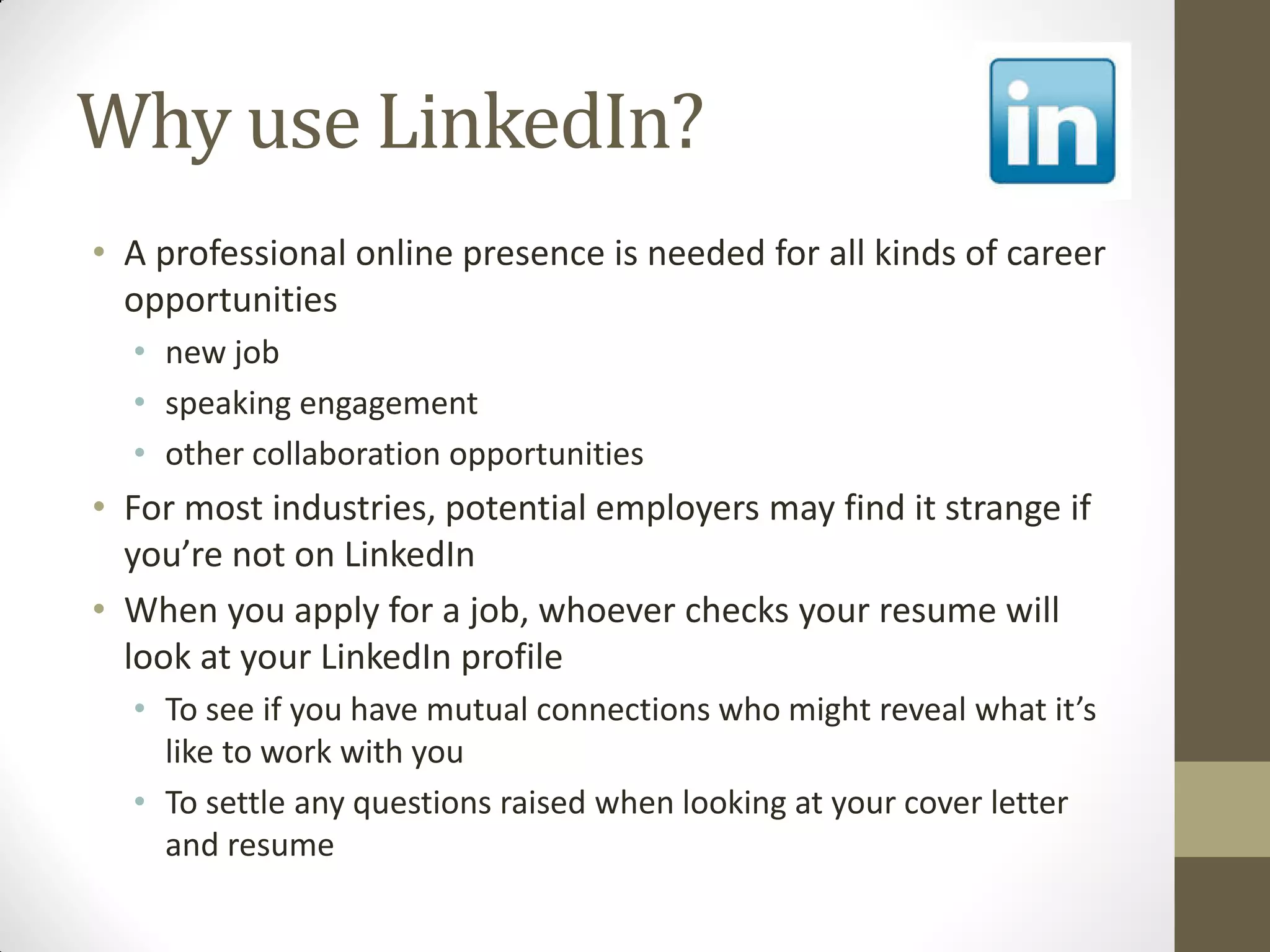 Why use LinkedIn?
• A professional online presence is needed for all kinds of career
opportunities
• new job
• speaking engagement
• other collaboration opportunities
• For most industries, potential employers may find it strange if
you’re not on LinkedIn
• When you apply for a job, whoever checks your resume will
look at your LinkedIn profile
• To see if you have mutual connections who might reveal what it’s
like to work with you
• To settle any questions raised when looking at your cover letter
and resume
 