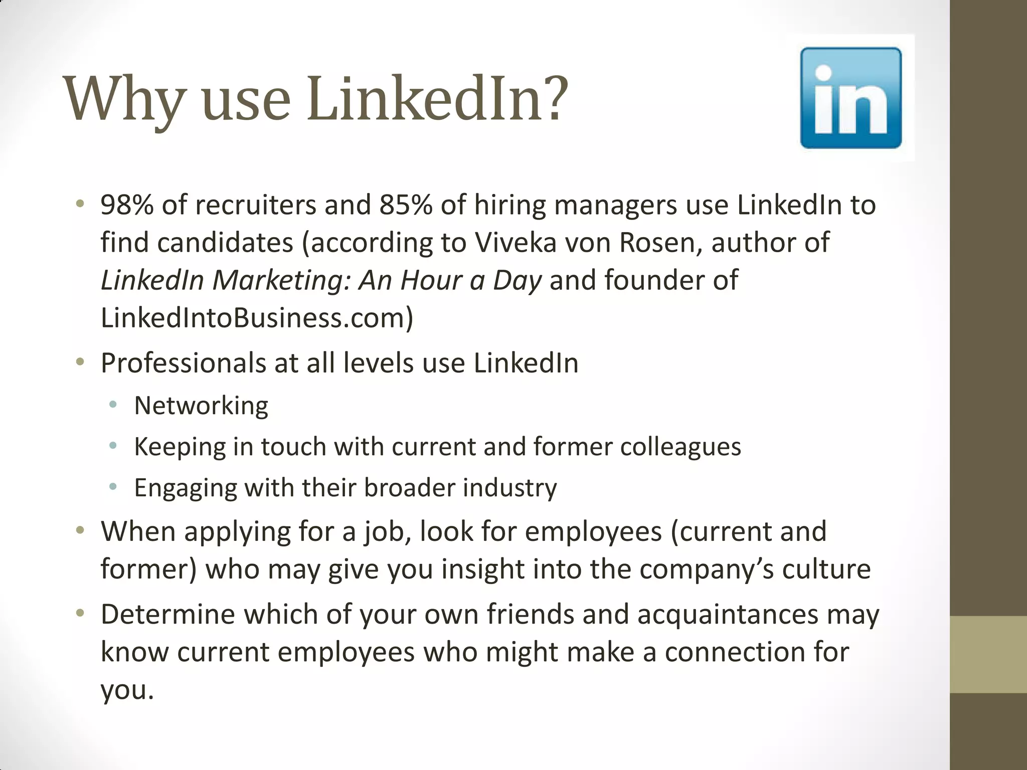 Why use LinkedIn?
• 98% of recruiters and 85% of hiring managers use LinkedIn to
find candidates (according to Viveka von Rosen, author of
LinkedIn Marketing: An Hour a Day and founder of
LinkedIntoBusiness.com)
• Professionals at all levels use LinkedIn
• Networking
• Keeping in touch with current and former colleagues
• Engaging with their broader industry
• When applying for a job, look for employees (current and
former) who may give you insight into the company’s culture
• Determine which of your own friends and acquaintances may
know current employees who might make a connection for
you.
 
