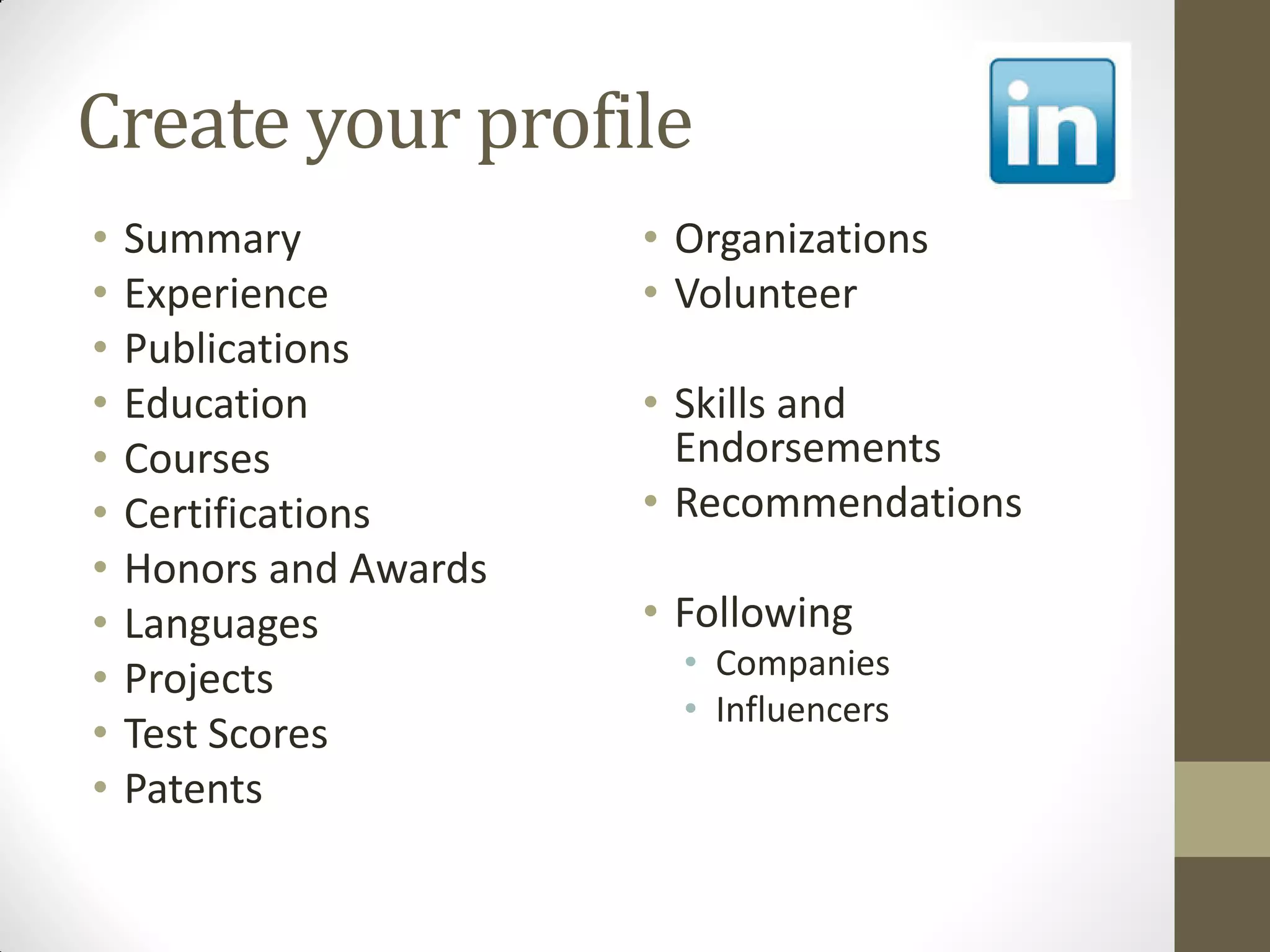 Create your profile
• Summary
• Experience
• Publications
• Education
• Courses
• Certifications
• Honors and Awards
• Languages
• Projects
• Test Scores
• Patents
• Organizations
• Volunteer
• Skills and
Endorsements
• Recommendations
• Following
• Companies
• Influencers
 