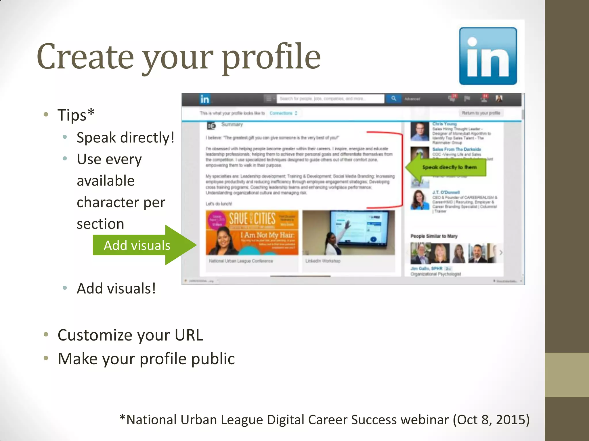 Create your profile
• Tips*
• Speak directly!
• Use every
available
character per
section
• Add visuals!
• Customize your URL
• Make your profile public
*National Urban League Digital Career Success webinar (Oct 8, 2015)
Add visuals
 