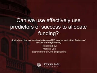 Can we use effectively use
predictors of success to allocate
funding?
A study on the correlation between GRE scores and other factors of
success in engineering
Presented by:
Melissa Lee
Department of Civil Engineering
 