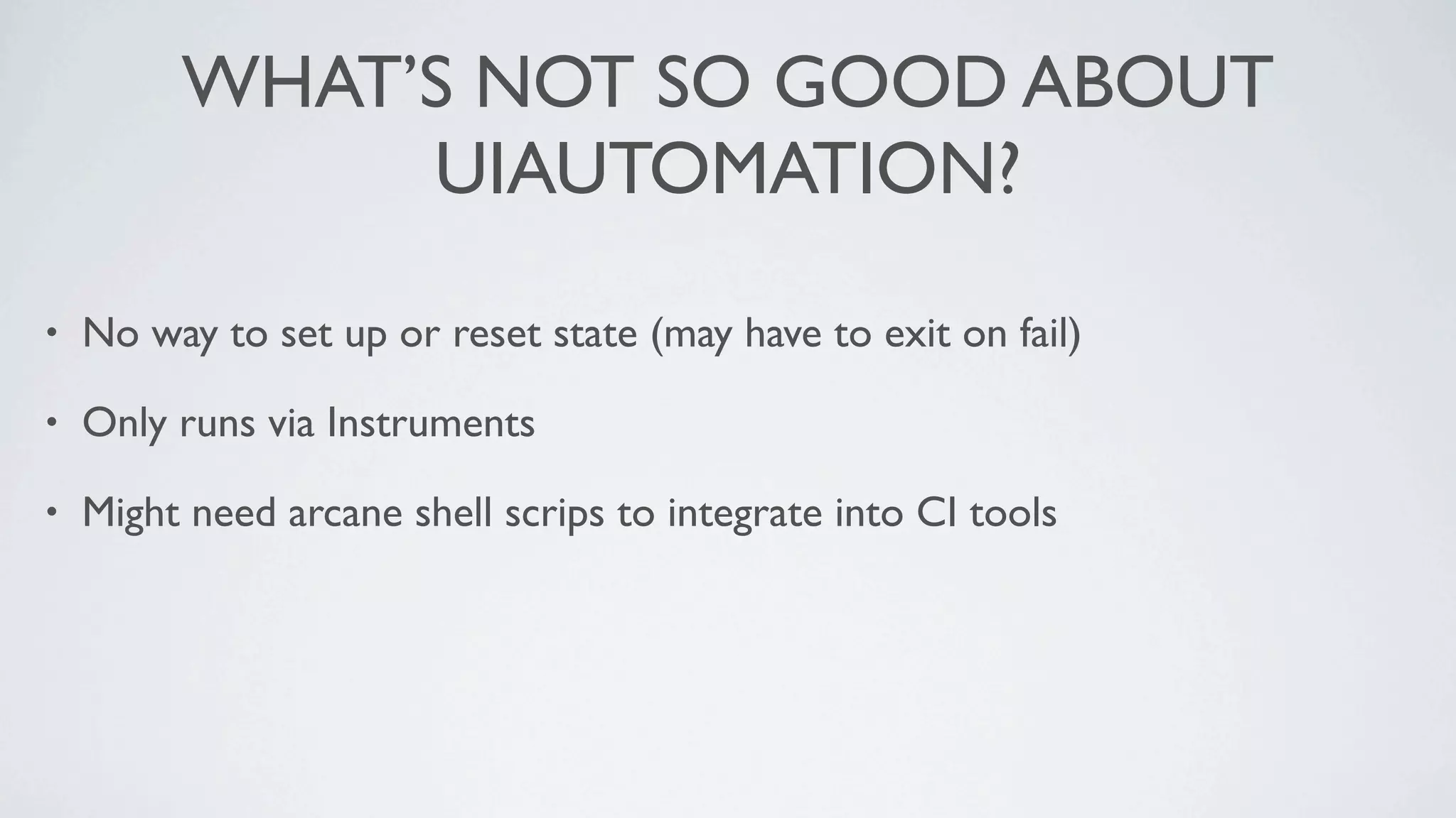 WHAT’S NOT SO GOOD ABOUT
              UIAUTOMATION?

•   No way to set up or reset state (may have to exit on fail)

•   Only runs via Instruments

•   Might need arcane shell scrips to integrate into CI tools
 