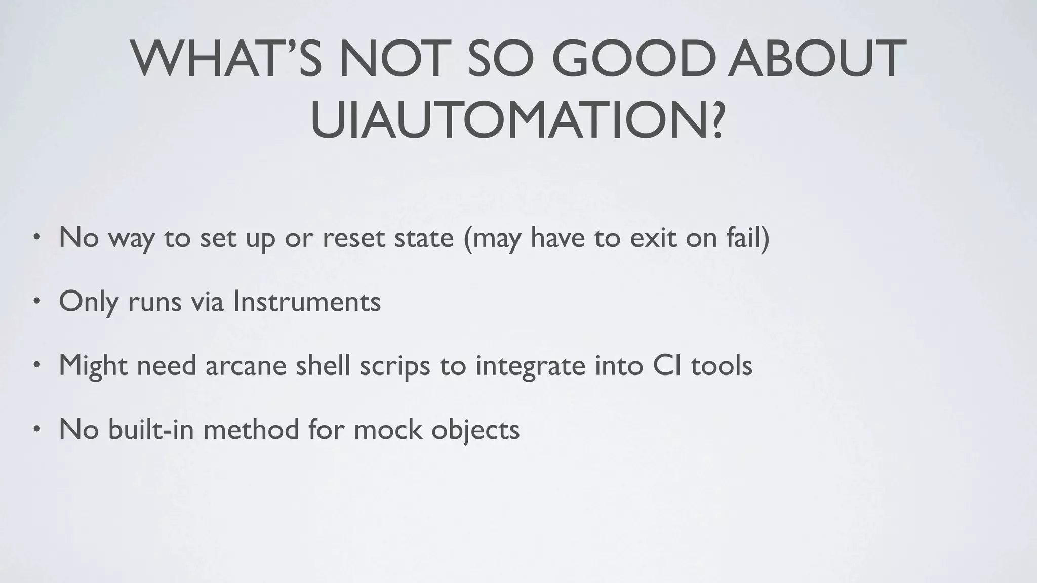 WHAT’S NOT SO GOOD ABOUT
              UIAUTOMATION?

•   No way to set up or reset state (may have to exit on fail)

•   Only runs via Instruments

•   Might need arcane shell scrips to integrate into CI tools

•   No built-in method for mock objects
 