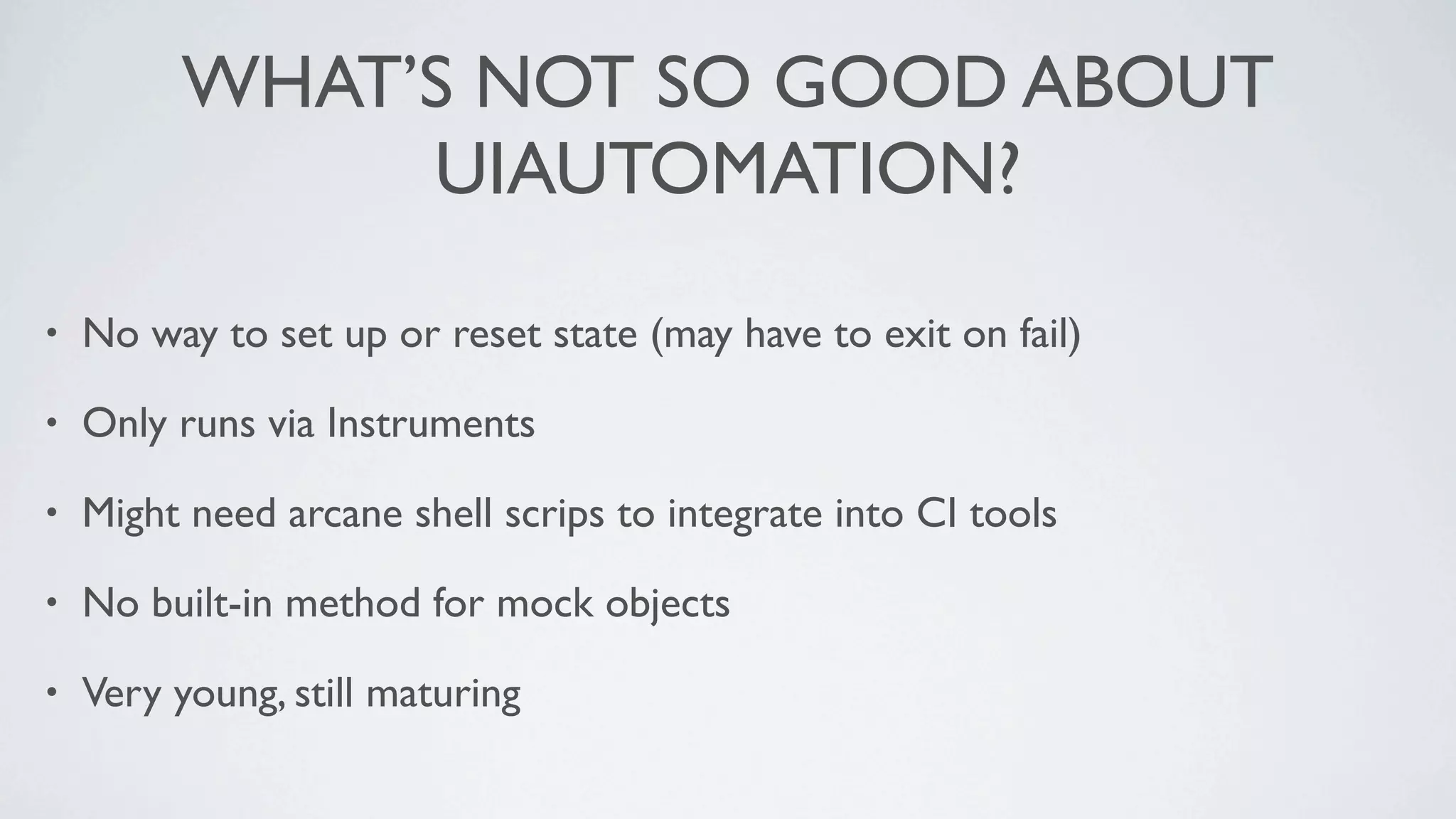 WHAT’S NOT SO GOOD ABOUT
              UIAUTOMATION?

•   No way to set up or reset state (may have to exit on fail)

•   Only runs via Instruments

•   Might need arcane shell scrips to integrate into CI tools

•   No built-in method for mock objects

•   Very young, still maturing
 