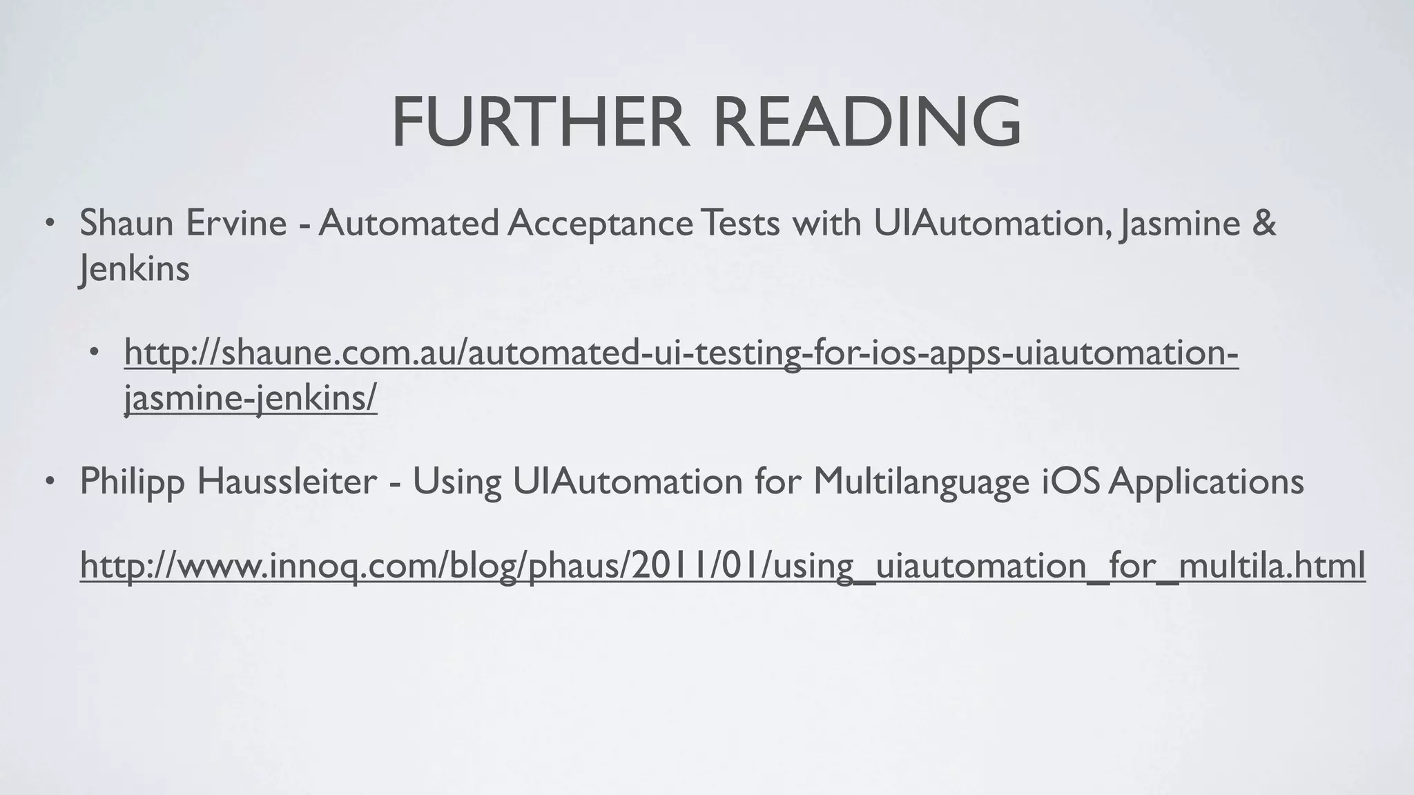 FURTHER READING
•   Shaun Ervine - Automated Acceptance Tests with UIAutomation, Jasmine &
    Jenkins

    •   http://shaune.com.au/automated-ui-testing-for-ios-apps-uiautomation-
        jasmine-jenkins/

•   Philipp Haussleiter - Using UIAutomation for Multilanguage iOS Applications

    http://www.innoq.com/blog/phaus/2011/01/using_uiautomation_for_multila.html
 