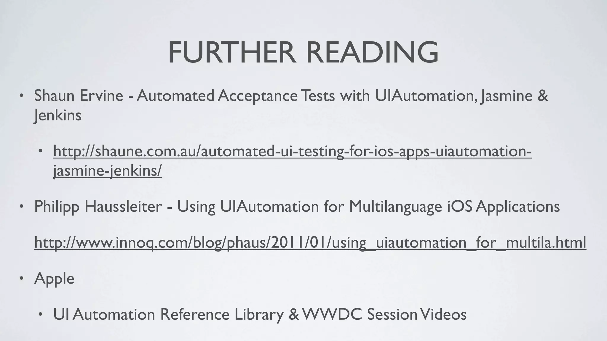 FURTHER READING
•   Shaun Ervine - Automated Acceptance Tests with UIAutomation, Jasmine &
    Jenkins

    •   http://shaune.com.au/automated-ui-testing-for-ios-apps-uiautomation-
        jasmine-jenkins/

•   Philipp Haussleiter - Using UIAutomation for Multilanguage iOS Applications

    http://www.innoq.com/blog/phaus/2011/01/using_uiautomation_for_multila.html

•   Apple

    •   UI Automation Reference Library & WWDC Session Videos
 