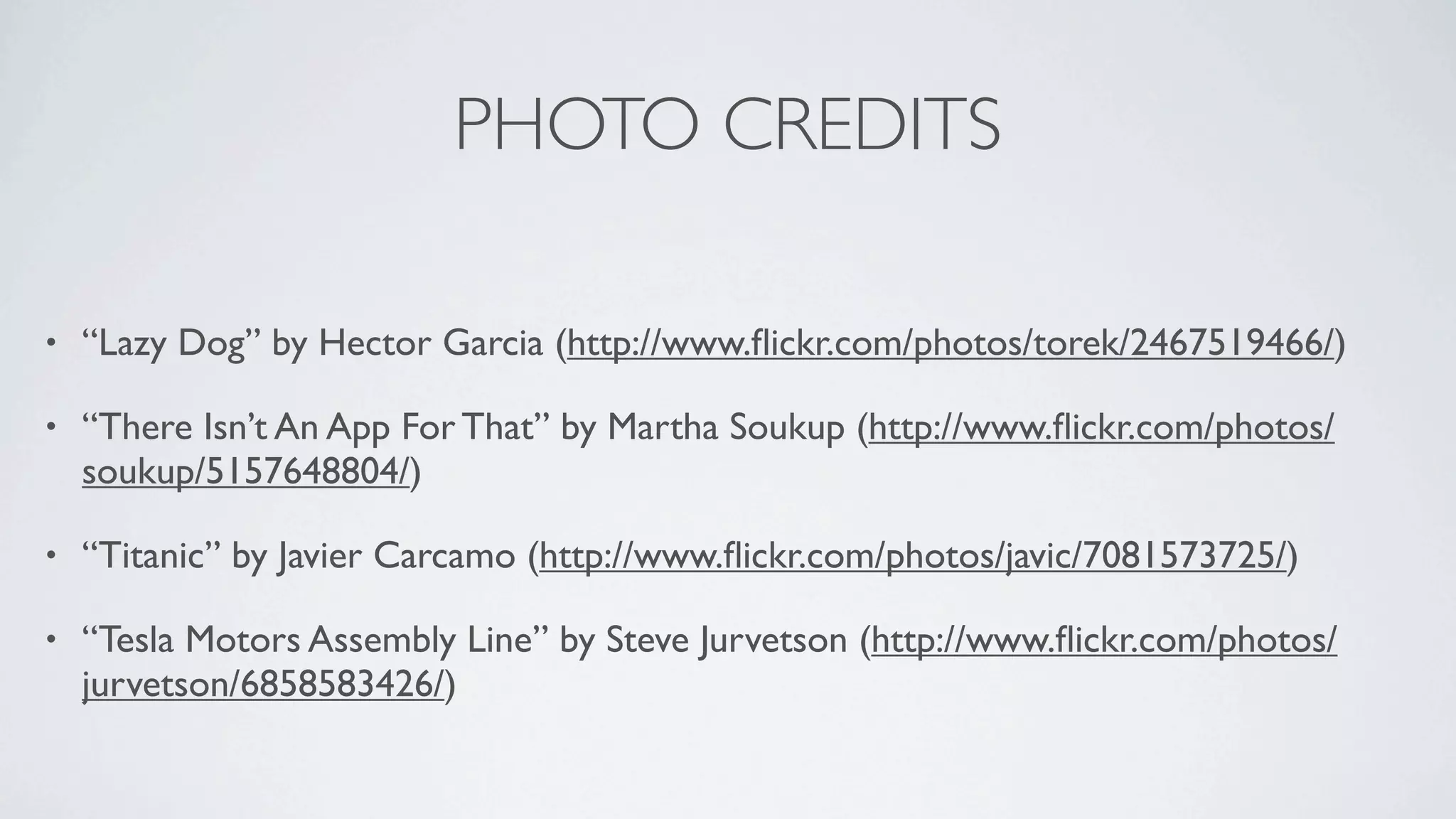 PHOTO CREDITS

•   “Lazy Dog” by Hector Garcia (http://www.ﬂickr.com/photos/torek/2467519466/)

•   “There Isn’t An App For That” by Martha Soukup (http://www.ﬂickr.com/photos/
    soukup/5157648804/)

•   “Titanic” by Javier Carcamo (http://www.ﬂickr.com/photos/javic/7081573725/)

•   “Tesla Motors Assembly Line” by Steve Jurvetson (http://www.ﬂickr.com/photos/
    jurvetson/6858583426/)
 