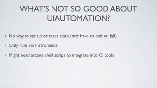 WHAT’S NOT SO GOOD ABOUT
              UIAUTOMATION?

•   No way to set up or reset state (may have to exit on fail)

•   Only runs via Instruments

•   Might need arcane shell scrips to integrate into CI tools
 