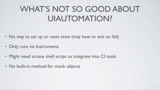 WHAT’S NOT SO GOOD ABOUT
              UIAUTOMATION?

•   No way to set up or reset state (may have to exit on fail)

•   Only runs via Instruments

•   Might need arcane shell scrips to integrate into CI tools

•   No built-in method for mock objects
 