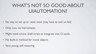 WHAT’S NOT SO GOOD ABOUT
              UIAUTOMATION?

•   No way to set up or reset state (may have to exit on fail)

•   Only runs via Instruments

•   Might need arcane shell scrips to integrate into CI tools

•   No built-in method for mock objects

•   Very young, still maturing
 