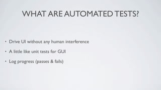WHAT ARE AUTOMATED TESTS?


•   Drive UI without any human interference

•   A little like unit tests for GUI

•   Log progress (passes & fails)
 