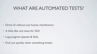 WHAT ARE AUTOMATED TESTS?


•   Drive UI without any human interference

•   A little like unit tests for GUI

•   Log progress (passes & fails)

•   Find out quickly when something breaks
 