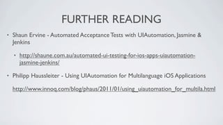 FURTHER READING
•   Shaun Ervine - Automated Acceptance Tests with UIAutomation, Jasmine &
    Jenkins

    •   http://shaune.com.au/automated-ui-testing-for-ios-apps-uiautomation-
        jasmine-jenkins/

•   Philipp Haussleiter - Using UIAutomation for Multilanguage iOS Applications

    http://www.innoq.com/blog/phaus/2011/01/using_uiautomation_for_multila.html
 