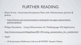 FURTHER READING
•   Shaun Ervine - Automated Acceptance Tests with UIAutomation, Jasmine &
    Jenkins

    •   http://shaune.com.au/automated-ui-testing-for-ios-apps-uiautomation-
        jasmine-jenkins/

•   Philipp Haussleiter - Using UIAutomation for Multilanguage iOS Applications

    http://www.innoq.com/blog/phaus/2011/01/using_uiautomation_for_multila.html

•   Apple

    •   UI Automation Reference Library & WWDC Session Videos
 