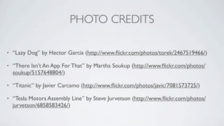 PHOTO CREDITS

•   “Lazy Dog” by Hector Garcia (http://www.ﬂickr.com/photos/torek/2467519466/)

•   “There Isn’t An App For That” by Martha Soukup (http://www.ﬂickr.com/photos/
    soukup/5157648804/)

•   “Titanic” by Javier Carcamo (http://www.ﬂickr.com/photos/javic/7081573725/)

•   “Tesla Motors Assembly Line” by Steve Jurvetson (http://www.ﬂickr.com/photos/
    jurvetson/6858583426/)
 