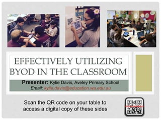 EFFECTIVELY UTILIZING
BYOD IN THE CLASSROOM
Presenter: Kylie Davis, Aveley Primary School
Email: kylie.davis@education.wa.edu.au
Scan the QR code on your table to
access a digital copy of these sides
 