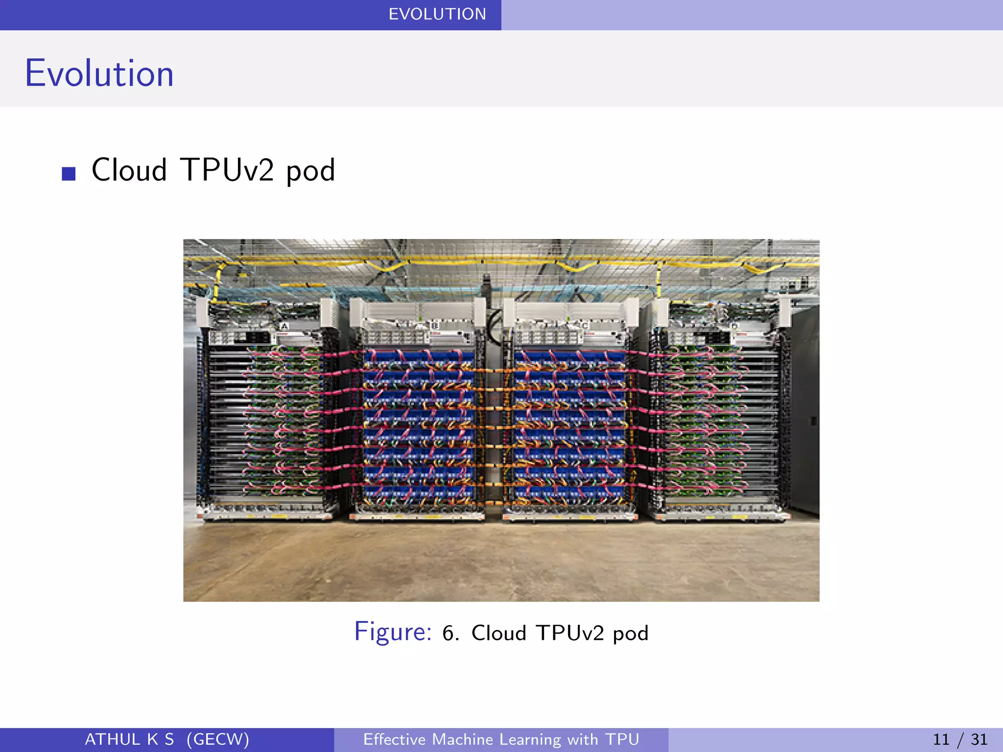 EVOLUTION
Evolution
Cloud TPUv2 pod
Figure: 6. Cloud TPUv2 pod
ATHUL K S (GECW) Eﬀective Machine Learning with TPU 11 / 31
 