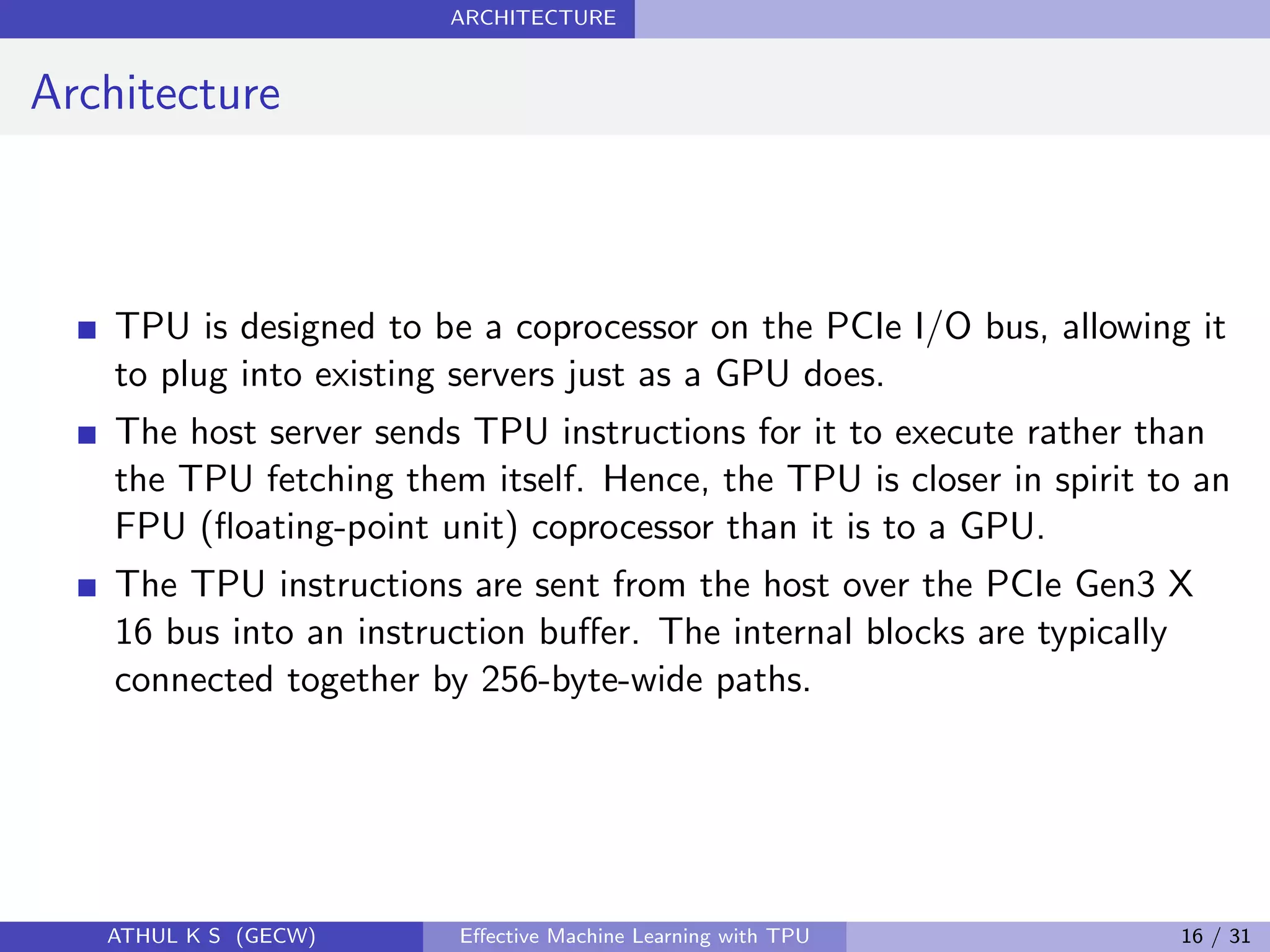 ARCHITECTURE
Architecture
TPU is designed to be a coprocessor on the PCIe I/O bus, allowing it
to plug into existing servers just as a GPU does.
The host server sends TPU instructions for it to execute rather than
the TPU fetching them itself. Hence, the TPU is closer in spirit to an
FPU (ﬂoating-point unit) coprocessor than it is to a GPU.
The TPU instructions are sent from the host over the PCIe Gen3 X
16 bus into an instruction buﬀer. The internal blocks are typically
connected together by 256-byte-wide paths.
ATHUL K S (GECW) Eﬀective Machine Learning with TPU 16 / 31
 