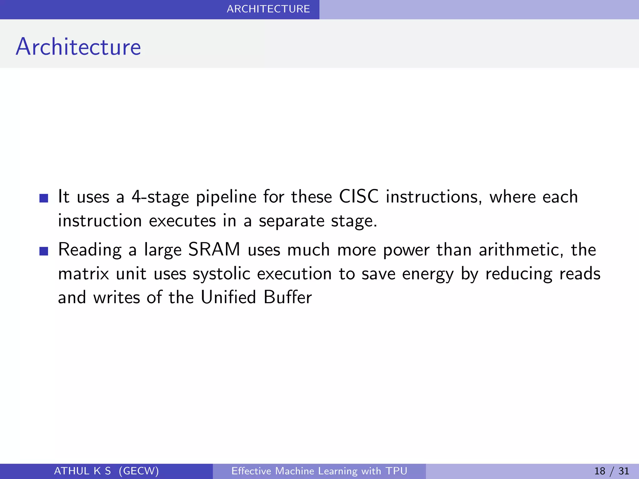 ARCHITECTURE
Architecture
It uses a 4-stage pipeline for these CISC instructions, where each
instruction executes in a separate stage.
Reading a large SRAM uses much more power than arithmetic, the
matrix unit uses systolic execution to save energy by reducing reads
and writes of the Uniﬁed Buﬀer
ATHUL K S (GECW) Eﬀective Machine Learning with TPU 18 / 31
 