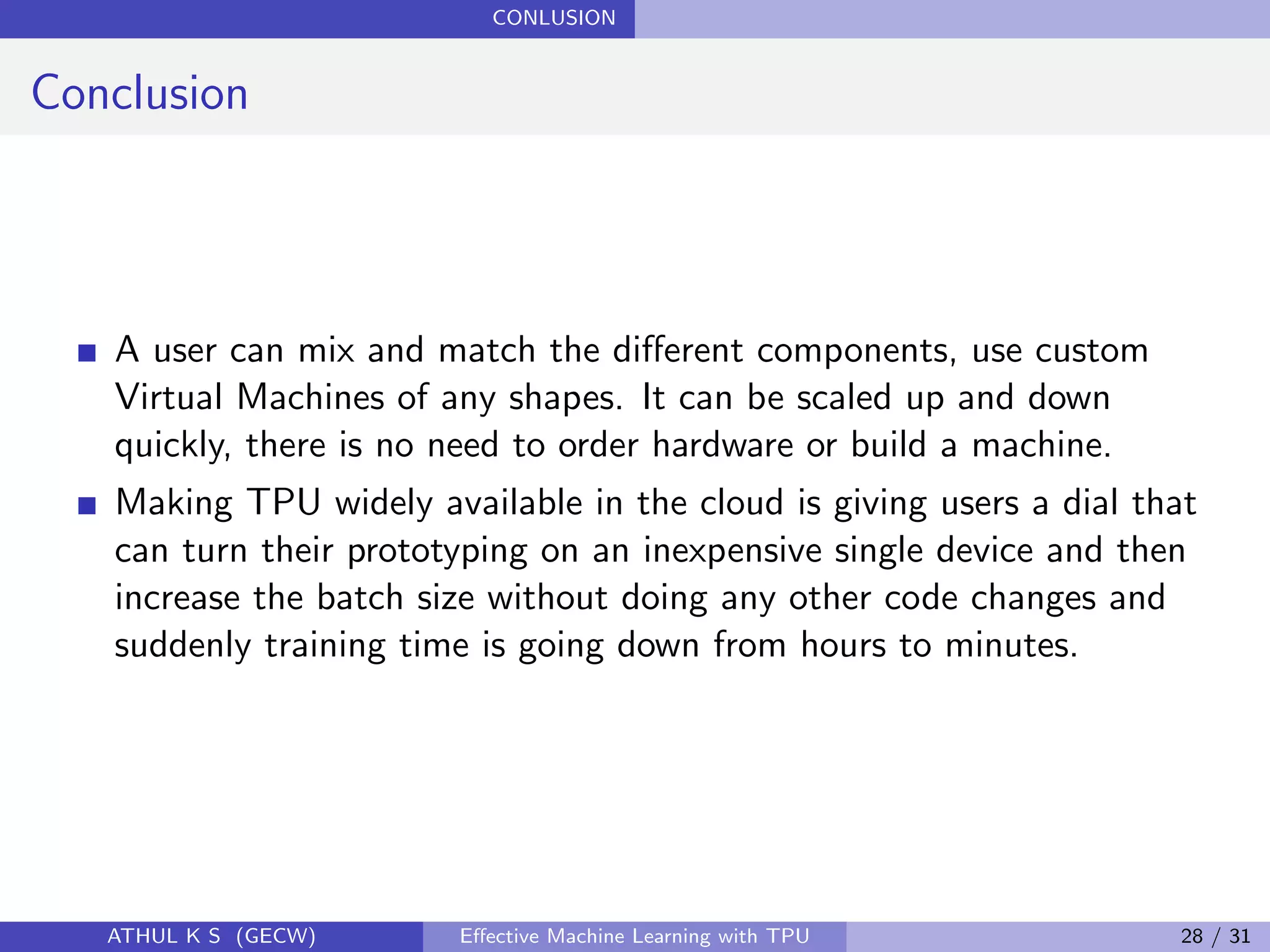 CONLUSION
Conclusion
A user can mix and match the diﬀerent components, use custom
Virtual Machines of any shapes. It can be scaled up and down
quickly, there is no need to order hardware or build a machine.
Making TPU widely available in the cloud is giving users a dial that
can turn their prototyping on an inexpensive single device and then
increase the batch size without doing any other code changes and
suddenly training time is going down from hours to minutes.
ATHUL K S (GECW) Eﬀective Machine Learning with TPU 28 / 31
 