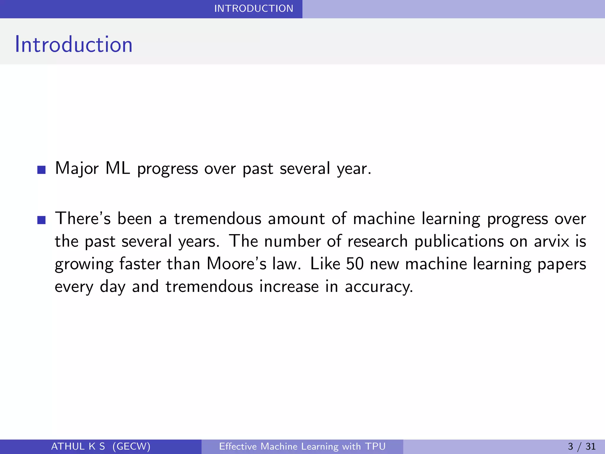 INTRODUCTION
Introduction
Major ML progress over past several year.
There’s been a tremendous amount of machine learning progress over
the past several years. The number of research publications on arvix is
growing faster than Moore’s law. Like 50 new machine learning papers
every day and tremendous increase in accuracy.
ATHUL K S (GECW) Eﬀective Machine Learning with TPU 3 / 31
 