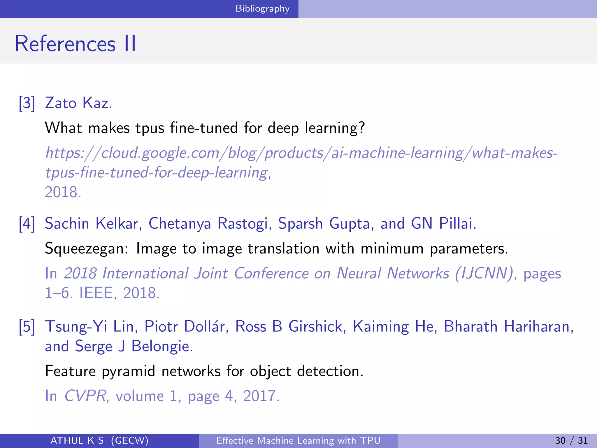 Bibliography
References II
[3] Zato Kaz.
What makes tpus ﬁne-tuned for deep learning?
https://cloud.google.com/blog/products/ai-machine-learning/what-makes-
tpus-ﬁne-tuned-for-deep-learning,
2018.
[4] Sachin Kelkar, Chetanya Rastogi, Sparsh Gupta, and GN Pillai.
Squeezegan: Image to image translation with minimum parameters.
In 2018 International Joint Conference on Neural Networks (IJCNN), pages
1–6. IEEE, 2018.
[5] Tsung-Yi Lin, Piotr Doll´ar, Ross B Girshick, Kaiming He, Bharath Hariharan,
and Serge J Belongie.
Feature pyramid networks for object detection.
In CVPR, volume 1, page 4, 2017.
ATHUL K S (GECW) Eﬀective Machine Learning with TPU 30 / 31
 