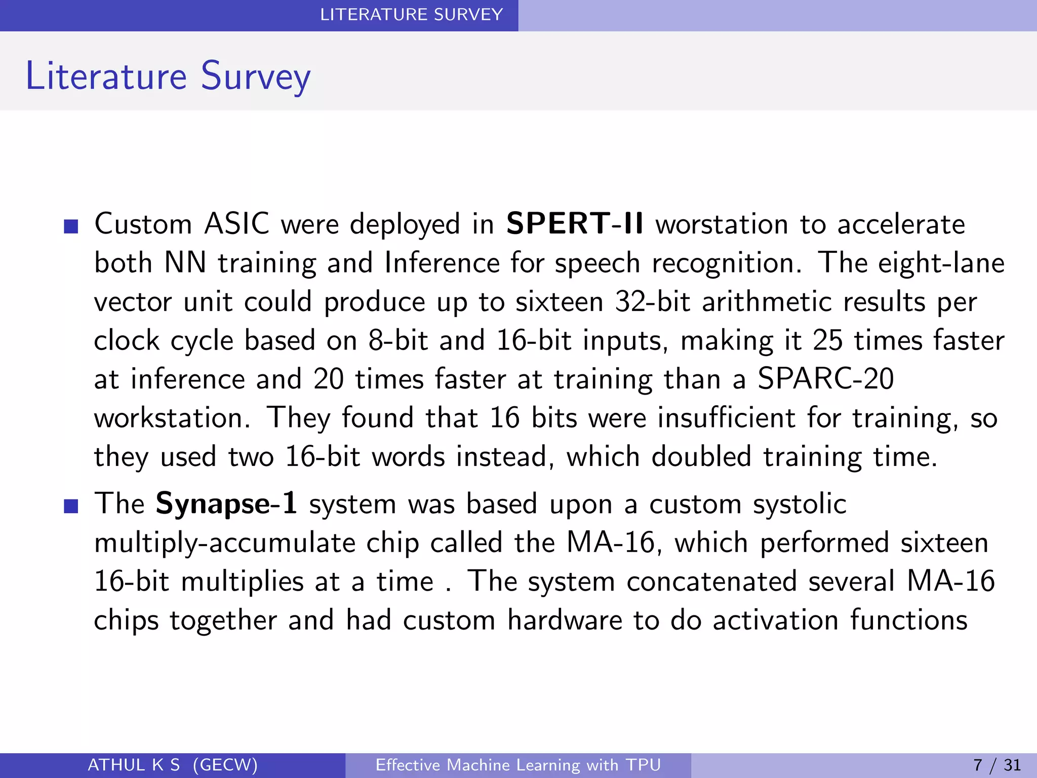 LITERATURE SURVEY
Literature Survey
Custom ASIC were deployed in SPERT-II worstation to accelerate
both NN training and Inference for speech recognition. The eight-lane
vector unit could produce up to sixteen 32-bit arithmetic results per
clock cycle based on 8-bit and 16-bit inputs, making it 25 times faster
at inference and 20 times faster at training than a SPARC-20
workstation. They found that 16 bits were insuﬃcient for training, so
they used two 16-bit words instead, which doubled training time.
The Synapse-1 system was based upon a custom systolic
multiply-accumulate chip called the MA-16, which performed sixteen
16-bit multiplies at a time . The system concatenated several MA-16
chips together and had custom hardware to do activation functions
ATHUL K S (GECW) Eﬀective Machine Learning with TPU 7 / 31
 