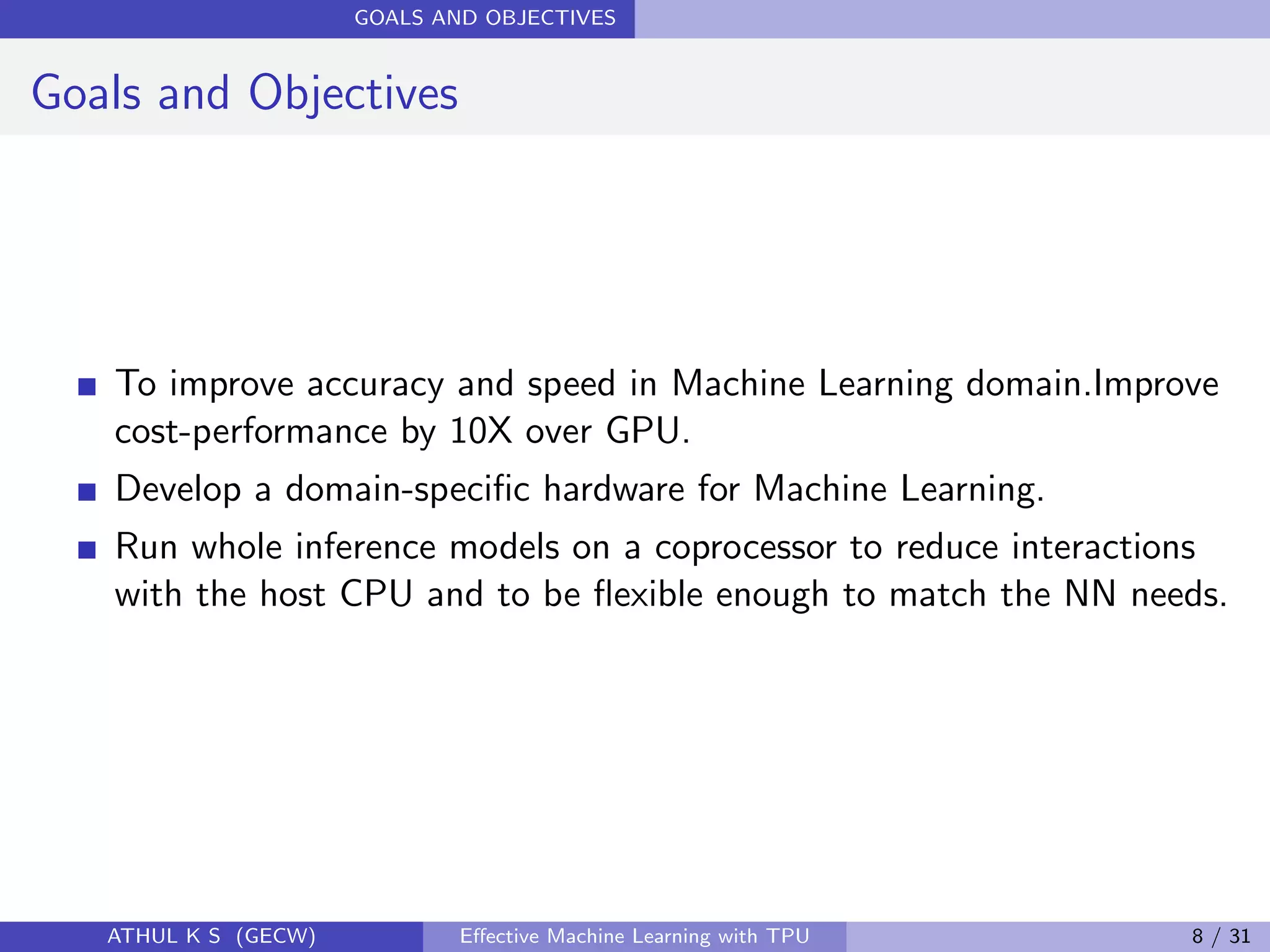 GOALS AND OBJECTIVES
Goals and Objectives
To improve accuracy and speed in Machine Learning domain.Improve
cost-performance by 10X over GPU.
Develop a domain-speciﬁc hardware for Machine Learning.
Run whole inference models on a coprocessor to reduce interactions
with the host CPU and to be ﬂexible enough to match the NN needs.
ATHUL K S (GECW) Eﬀective Machine Learning with TPU 8 / 31
 