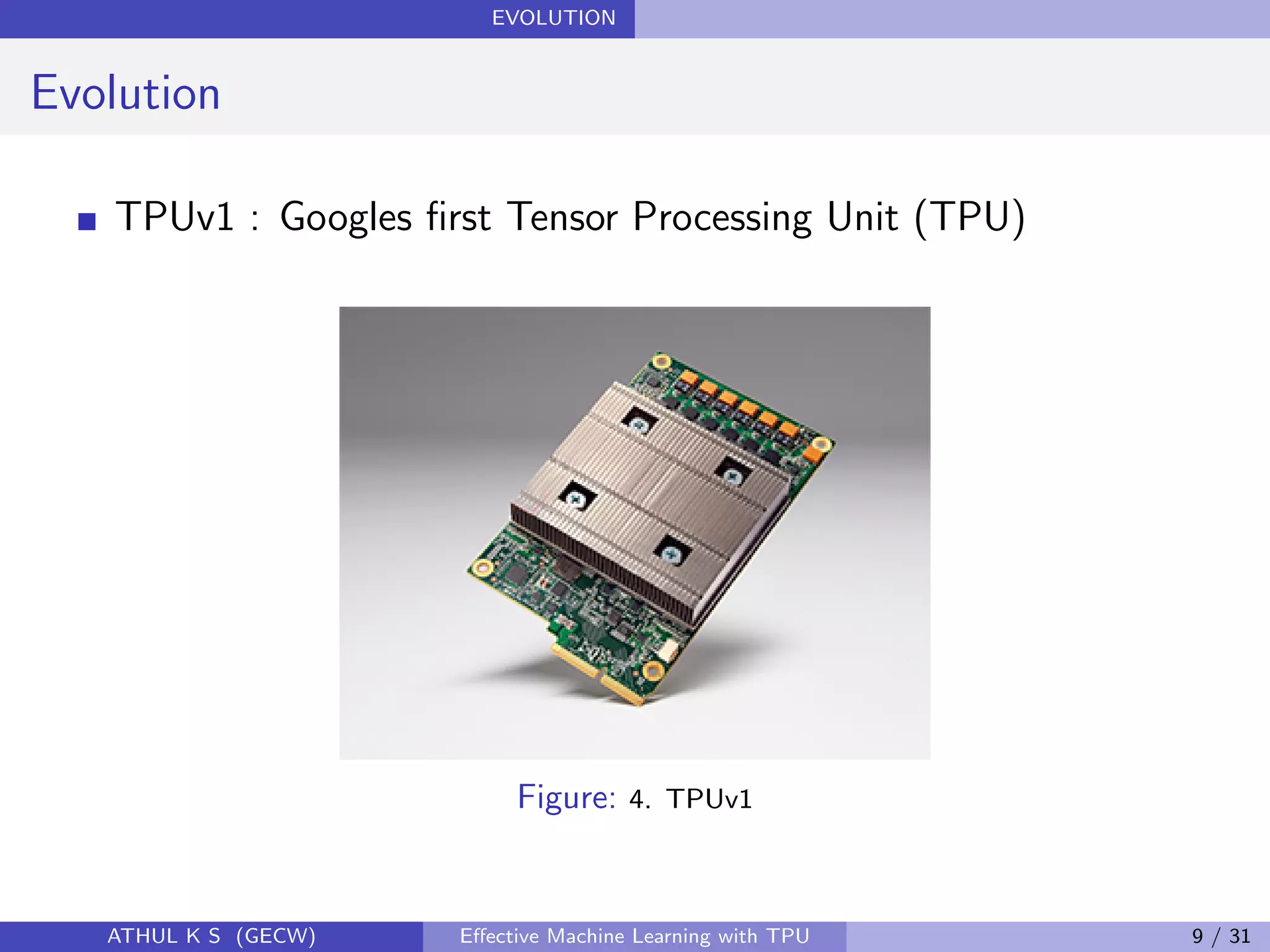 EVOLUTION
Evolution
TPUv1 : Googles ﬁrst Tensor Processing Unit (TPU)
Figure: 4. TPUv1
ATHUL K S (GECW) Eﬀective Machine Learning with TPU 9 / 31
 