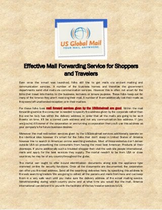 Effective Mail Forwarding Service for Shoppers
and Travelers
Even once the e-mail was launched, folks still like to get mails via ancient mailing and
communication services. A number of the business homes and therefore the government
departments send vital mails via communication services. However this is often not smart for the
folks that travel lots thanks to the business, lecturers or leisure purpose. These folks keep out for
many of the time so they aren't receiving their mail. A number of them additionally lost their mails as
they were left unattended reception or in their mailbox.
For these folks best mail forward services given by the USGlobalmail are good. Within the mail
forwarding service the consumer is needed to specify the address given by the corporate rather than
the one he truly has within the delivery address, in order that all the mails are going to be sent
thereto on time. It'll be a correct yank address and not any communication box address. If {you
are|you're} AN owner of the corporation or are running a corporation then you'll use this address as
your company’s for future business desires.
Moreover the mail redirection services given by the USGlobalmail services additionally operate on
the identical idea however it's smart for the folks that don't sleep in United States of America
however like to search in American on-line searching websites. Most of those websites don't deliver
outside USA so proscribing the consumers from having the most best American Products at their
doorsteps. If you're additionally such a troubled shopper then visit the web site people international,
mails and apply for the best services they supply. The mortal needn't to be from USA or close
countries, he may be of any country throughout the globe.
The mortal can ought to offer bound identification documents along side the appliance type
crammed on-line for security functions. Once all the documents are documented, the corporation
can offer you the road address. Send all the searching deliveries here, by specifying this address to
the web searching traders. We are going to collect all the parcels and mails from here and can keep
them in a very safe vault until you make sure the delivery address of the e-mail mailing service.
Notwithstanding during which country you're and at what time you would like the mail, America
international can deliver it to you with the facilitate of the key traveler services to US.
 
