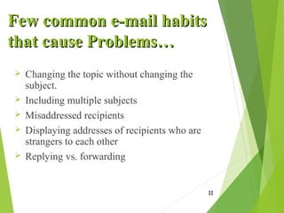 Few common e-mail habitsFew common e-mail habits
that cause Problems…that cause Problems…
 Changing the topic without changing the
subject.
 Including multiple subjects
 Misaddressed recipients
 Displaying addresses of recipients who are
strangers to each other
 Replying vs. forwarding
11
 