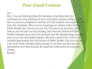Poor Email Content
Jon,
Hey, I was just thinking about the meeting we had about the new
workshop you were planning for next week about resume-writing. I think
that we may have forgotten to include all of the students who might benefit
from this workshop. There are several groups of students at the School of
Public Health that were not on your list. Of course you may have added
them to you list since our last meeting. Sara from the School of Public
Health contacted me to ask if the students from the Epidemiology program
were on our list of included students. She also wanted a list of all of the
included departments from the School of Public Health. Can you send me
a list of all of the included student groups? I can then send the relevant
information on to Sara because she needs this information by tomorrow.
Thanks,
Rachell
 