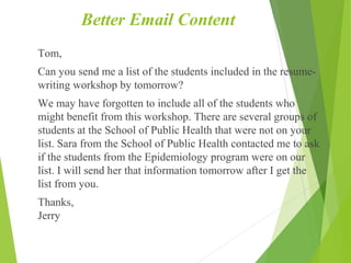 Better Email Content
Tom,
Can you send me a list of the students included in the resume-
writing workshop by tomorrow?
We may have forgotten to include all of the students who
might benefit from this workshop. There are several groups of
students at the School of Public Health that were not on your
list. Sara from the School of Public Health contacted me to ask
if the students from the Epidemiology program were on our
list. I will send her that information tomorrow after I get the
list from you.
Thanks,
Jerry
 