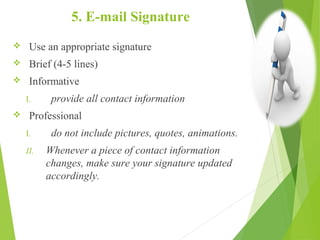 5. E-mail Signature
 Use an appropriate signature
 Brief (4-5 lines)
 Informative
I. provide all contact information
 Professional
I. do not include pictures, quotes, animations.
II. Whenever a piece of contact information
changes, make sure your signature updated
accordingly.
 