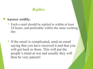Replies
 Answer swiftly.
 Each e-mail should be replied to within at least
24 hours, and preferably within the same working
day.
 If the email is complicated, send an email
saying that you have received it and that you
will get back to them. This will put the
people’s mind at rest and usually they will
then be very patient!
 