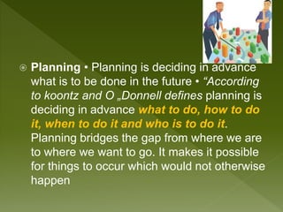  Planning • Planning is deciding in advance
what is to be done in the future • “According
to koontz and O „Donnell defines planning is
deciding in advance what to do, how to do
it, when to do it and who is to do it.
Planning bridges the gap from where we are
to where we want to go. It makes it possible
for things to occur which would not otherwise
happen
 