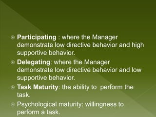  Participating : where the Manager
demonstrate low directive behavior and high
supportive behavior.
 Delegating: where the Manager
demonstrate low directive behavior and low
supportive behavior.
 Task Maturity: the ability to perform the
task.
 Psychological maturity: willingness to
perform a task.
 