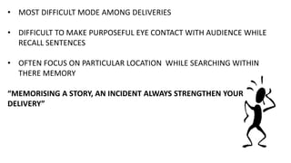 • MOST DIFFICULT MODE AMONG DELIVERIES
• DIFFICULT TO MAKE PURPOSEFUL EYE CONTACT WITH AUDIENCE WHILE
RECALL SENTENCES
• OFTEN FOCUS ON PARTICULAR LOCATION WHILE SEARCHING WITHIN
THERE MEMORY
“MEMORISING A STORY, AN INCIDENT ALWAYS STRENGTHEN YOUR
DELIVERY”
 
