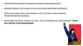 • PRESENTATION REQUIRES VERBARIM READING FROM MANUSCRIPT
• READING FROM A TEXT WHEN THE DELIVER SOME IMPORTANT MESSAGES
• USING THIS MODE WHILE DELIVERING A HIGH TECHNICAL AND COMPLEX
PRESENTATION FOR BUSINESS
• IMPORTANT DECISION- COURTS OF LAW , POLICY STATEMENT BY GOVERNMENT “READ
OUT RATHER THAN PARAPHRASED
 